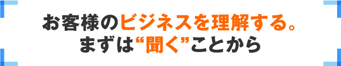 お客様のビジネスを理解する。まずは“聞く”ことから