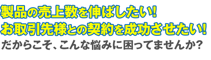 製品の売上数を伸ばしたい！お取引先様との契約を成功させたい！だからこそ、こんな悩みに困ってませんか？