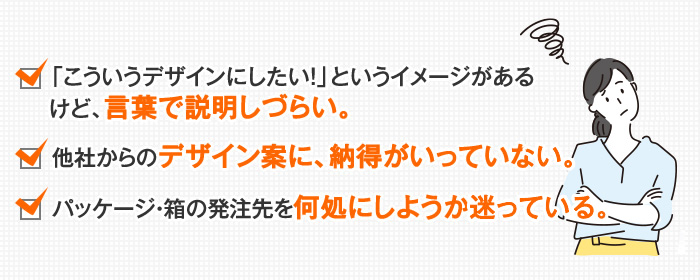 「こういうデザインにしたい！」というイメージがあるけど、言葉で説明しづらい。他社からのデザイン案に、納得がいっていない。パッケージ・箱の発注先を何処にしようか迷っている。