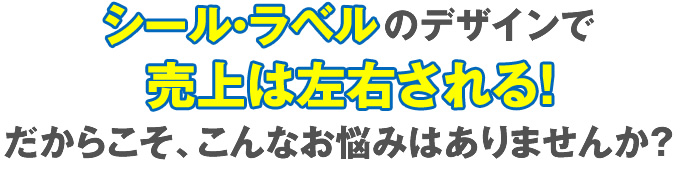 シール・ラベルのデザインで売上は左右される！だからこそ、こんなお悩みはありませんか？