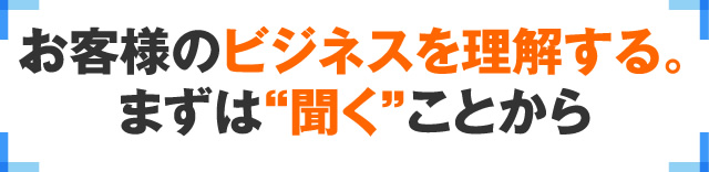 お客様のビジネスを理解する。まずは“聞く”ことから