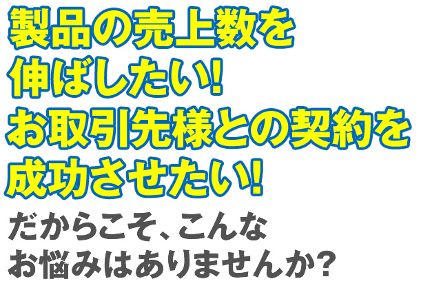 製品の売上数を伸ばしたい！お取引先様との契約を成功させたい！だからこそ、こんな悩みに困ってませんか？