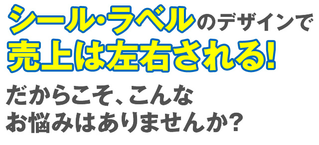 シール・ラベルのデザインで売上は左右される！だからこそ、こんなお悩みはありませんか？